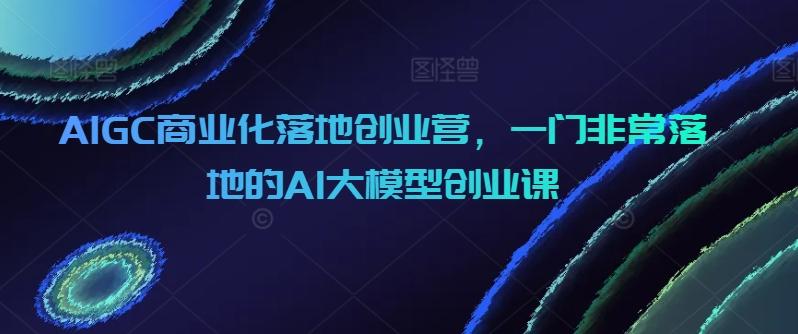 AIGC商业化落地创业营，一门非常落地的AI大模型创业课-蚂蚁汇资源分享项目网
