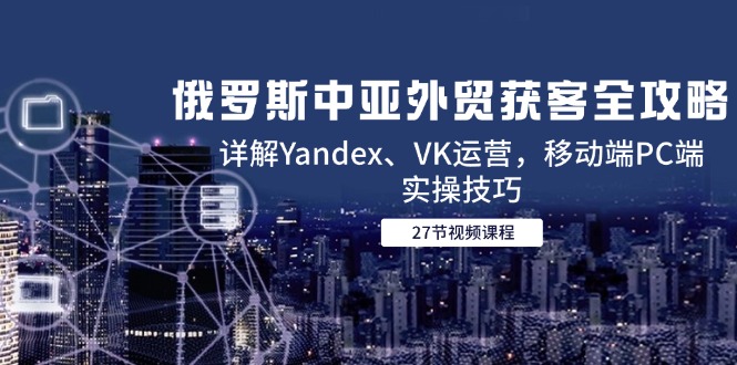 俄罗斯中亚外贸获客全攻略，详解Yandex、VK运营，移动端PC端实操技巧-蚂蚁汇资源分享项目网