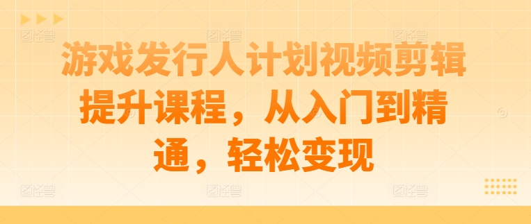 游戏发行人计划视频剪辑提升课程,从入门到精通,轻松变现