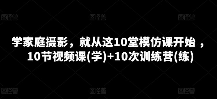 学家庭摄影，就从这10堂模仿课开始 ，10节视频课(学)+10次训练营(练)-蚂蚁汇资源分享项目网