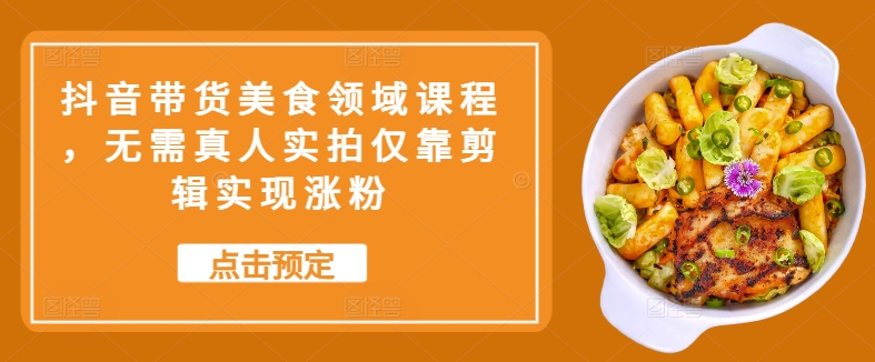 抖音带货美食领域课程，无需真人实拍仅靠剪辑实现涨粉-蚂蚁汇资源分享项目网