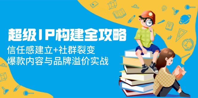超级IP构建全攻略：信任感建立+社群裂变，爆款内容与品牌溢价实战-蚂蚁汇资源分享项目网