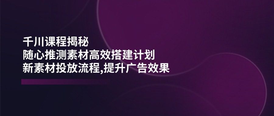 千川课程揭秘：随心推测素材高效搭建计划,新素材投放流程,提升广告效果-蚂蚁汇资源分享项目网