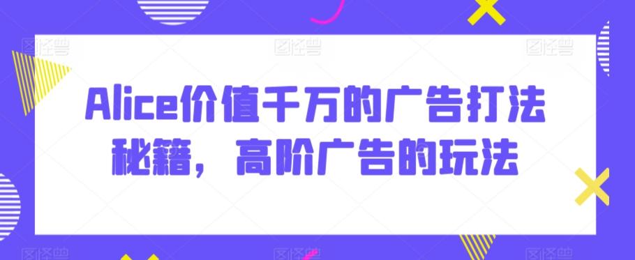 Alice价值千万的广告打法秘籍，高阶广告的玩法-蚂蚁汇资源分享项目网