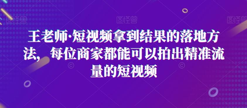 王老师·短视频拿到结果的落地方法，每位商家都能可以拍出精准流量的短视频-蚂蚁汇资源分享项目网
