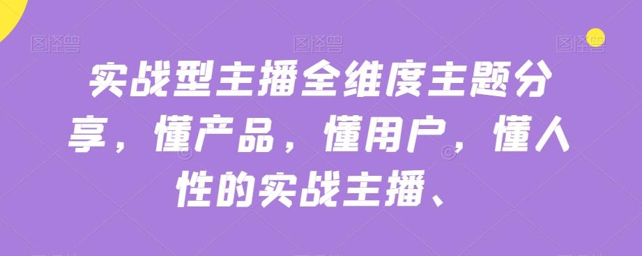 实战型主播全维度主题分享，懂产品，懂用户，懂人性的实战主播-蚂蚁汇资源分享项目网