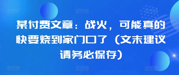 某付费文章：战火，可能真的快要烧到家门口了 (文末建议请务必保存)-蚂蚁汇资源分享项目网