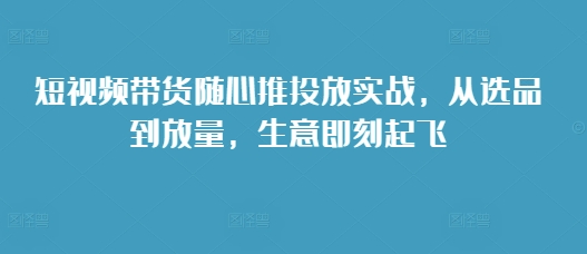 短视频带货随心推投放实战，从选品到放量，生意即刻起飞-蚂蚁汇资源分享项目网