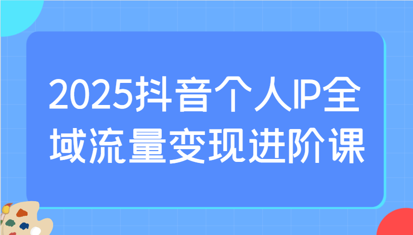 2025抖音个人IP全域流量变现进阶课：选爆品、抖音付费投流、千川投流实操及优化等-蚂蚁汇资源分享项目网