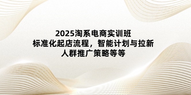 2025淘系电商实训班：标准化起店流程，智能计划与拉新，人群推广策略等等-蚂蚁汇资源分享项目网