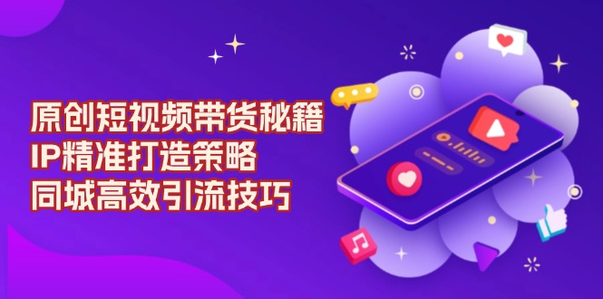 原创 短视频带货秘籍，IP精准打造策略，同城高效引流技巧-蚂蚁汇资源分享项目网