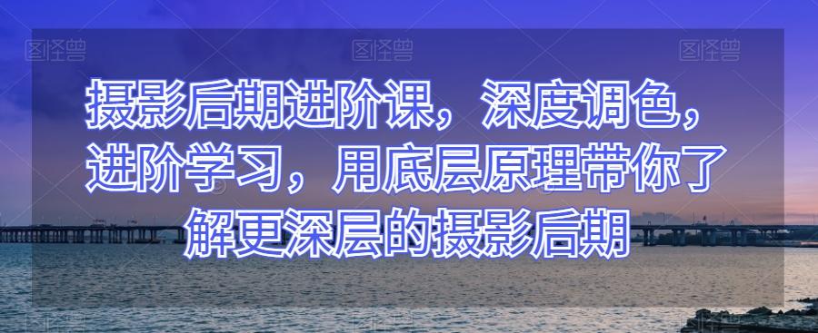 摄影后期进阶课，深度调色，进阶学习，用底层原理带你了解更深层的摄影后期-蚂蚁汇资源分享项目网