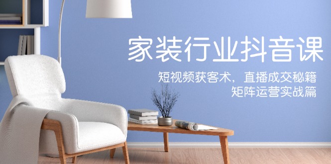家装抖音课：短视频获客术，直播成交秘籍，矩阵运营实战篇-蚂蚁汇资源分享项目网