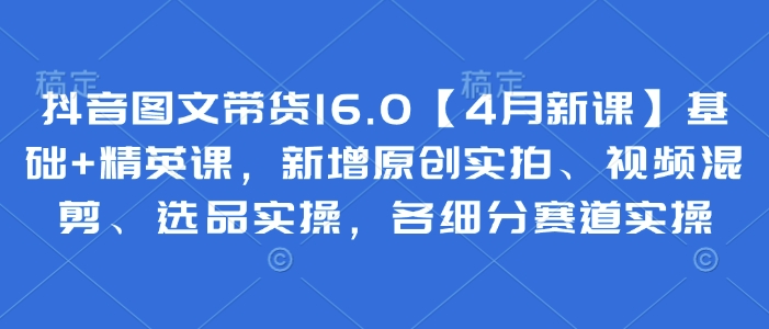 抖音图文带货16.0【4月新课】基础+精英课，新增原创实拍、视频混剪、选品实操，各细分赛道实操-蚂蚁汇资源分享项目网