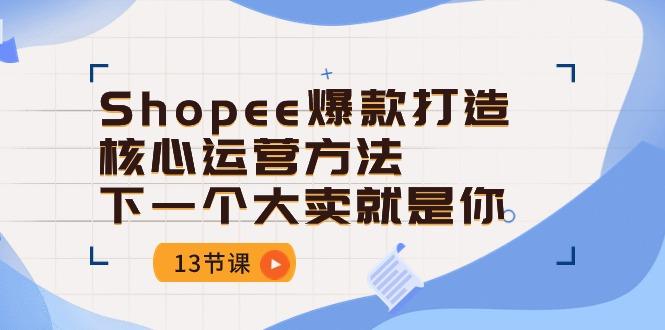Shopee-爆款打造核心运营方法，下一个大卖就是你(13节课-蚂蚁汇资源分享项目网