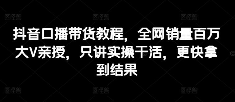 抖音口播带货教程，全网销量百万大V亲授，只讲实操干活，更快拿到结果-蚂蚁汇资源分享项目网