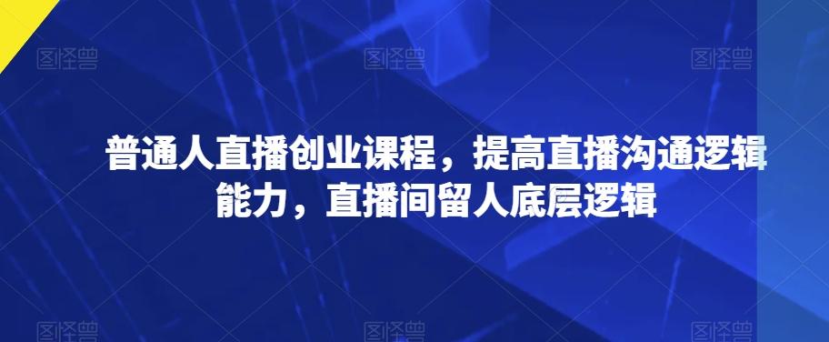 普通人直播创业课程，提高直播沟通逻辑能力，直播间留人底层逻辑-蚂蚁汇资源分享项目网