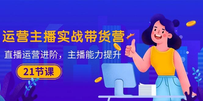 运营主播·实战带货营：直播运营 进阶，主播 能力提升(21节课-蚂蚁汇资源分享项目网