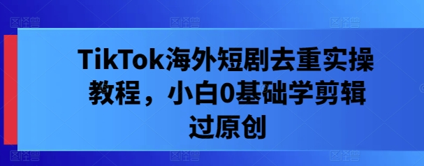 TikTok海外短剧去重实操教程，小白0基础学剪辑过原创-蚂蚁汇资源分享项目网