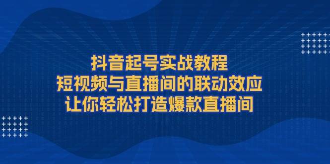 抖音起号实战教程,短视频与直播间的联动效应,让你轻松打造爆款直播间-蚂蚁汇资源分享项目网