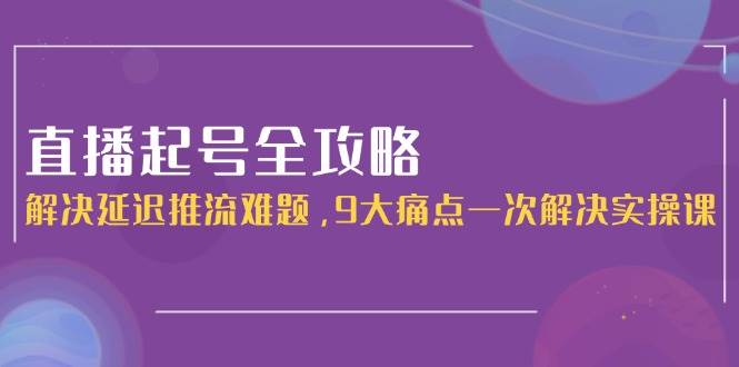 直播起号全攻略：解决延迟推流难题，9大痛点一次解决实操课-蚂蚁汇资源分享项目网