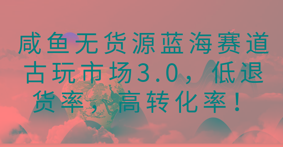 咸鱼无货源蓝海赛道古玩市场3.0，低退货率，高转化率！-蚂蚁汇资源分享项目网