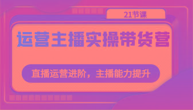 运营主播实操带货营：直播运营进阶，主播能力提升(21节课)-蚂蚁汇资源分享项目网