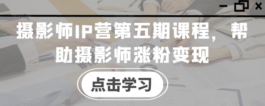 摄影师IP营第五期课程，帮助摄影师涨粉变现-蚂蚁汇资源分享项目网