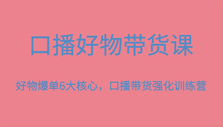 口播好物带货课，好物爆单6大核心，口播带货强化训练营-蚂蚁汇资源分享项目网