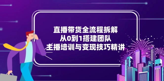 直播带货全流程拆解：从0到1搭建团队，主播培训与变现技巧精讲-蚂蚁汇资源分享项目网