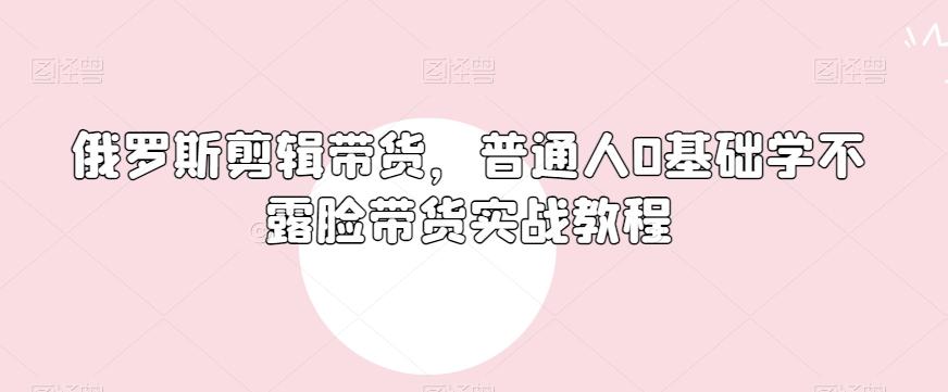 俄罗斯产品剪辑带货，普通人0基础学不露脸带货实战教程-蚂蚁汇资源分享项目网