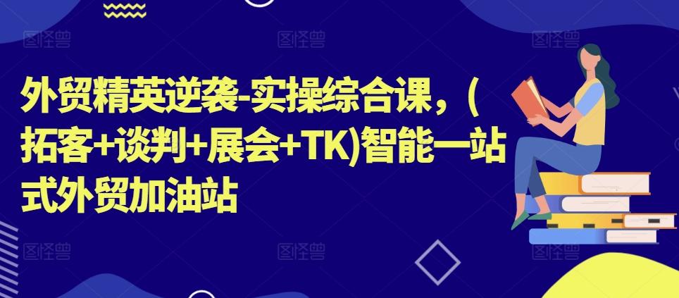外贸精英逆袭-实操综合课，(拓客+谈判+展会+TK)智能一站式外贸加油站-蚂蚁汇资源分享项目网