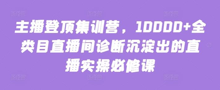 主播登顶集训营，10000+全类目直播间诊断沉淀出的直播实操必修课-蚂蚁汇资源分享项目网