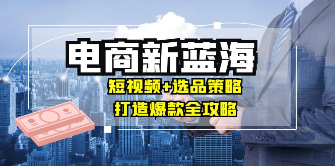 商家必看电商新蓝海：短视频+选品策略，打造爆款全攻略，月入10w+-蚂蚁汇资源分享项目网