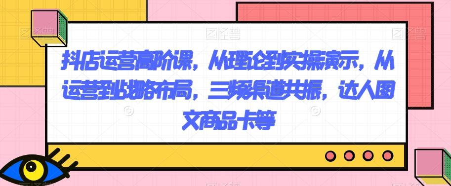 抖店运营高阶课，从理论到实操演示，从运营到战略布局，三频渠道共振，达人图文商品卡等-蚂蚁汇资源分享项目网