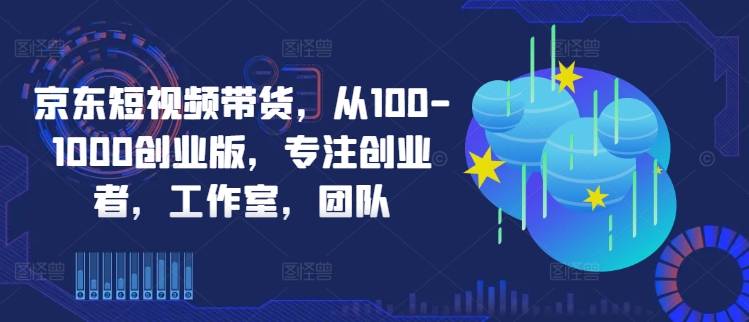 京东短视频带货，从100-1000创业版，专注创业者，工作室，团队-蚂蚁汇资源分享项目网