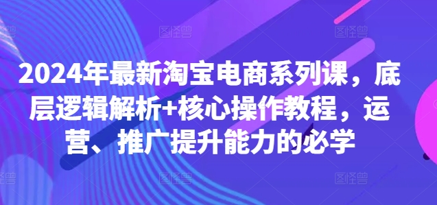 2024年最新淘宝电商系列课，底层逻辑解析+核心操作教程，运营、推广提升能力的必学-蚂蚁汇资源分享项目网
