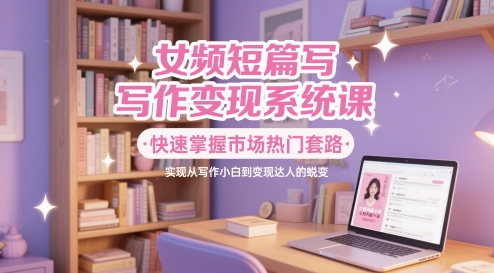 女频短篇写作变现系统课，快速掌握市场热门套路，实现从写作小白到变现达人的蜕变-蚂蚁汇资源分享项目网