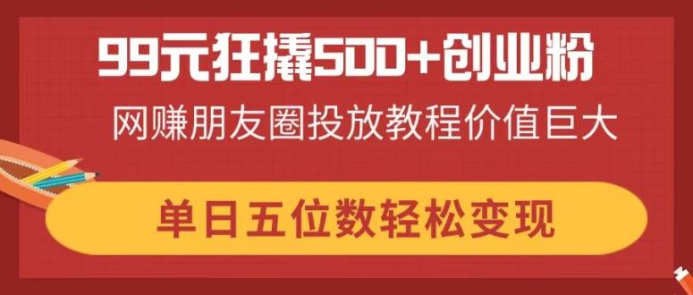 99元狂撬500+创业粉，网赚朋友圈投放教程价值巨大，单日五位数轻松变现-蚂蚁汇资源分享项目网