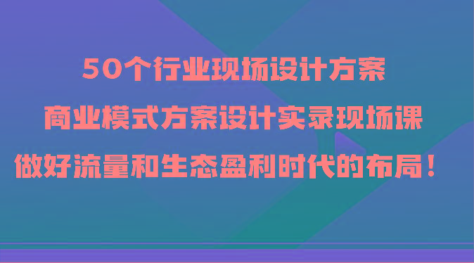 50个行业现场设计方案，商业模式方案设计实录现场课，做好流量和生态盈利时代的布局！-蚂蚁汇资源分享项目网
