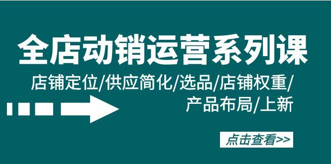 (9845期)全店·动销运营系列课：店铺定位/供应简化/选品/店铺权重/产品布局/上新-蚂蚁汇资源分享项目网
