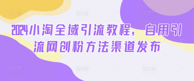 2024小淘全域引流教程,自用引流网创粉方法渠道发布