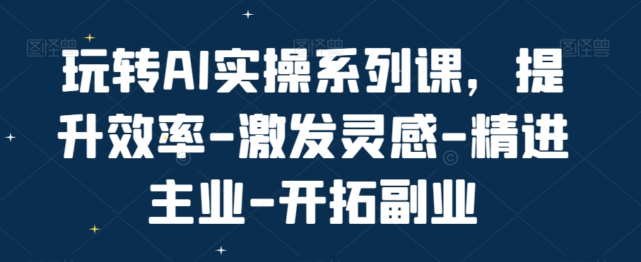 玩转AI实操系列课，提升效率-激发灵感-精进主业-开拓副业-蚂蚁汇资源分享项目网