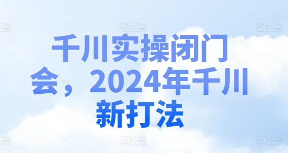 千川实操闭门会，2024年千川新打法-蚂蚁汇资源分享项目网