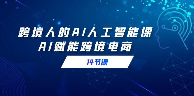 跨境人的AI人工智能课，AI赋能跨境电商(14节课)-蚂蚁汇资源分享项目网