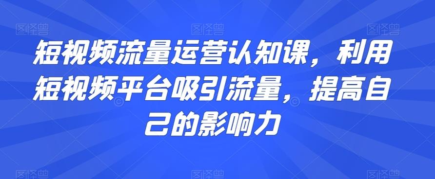 短视频流量运营认知课，利用短视频平台吸引流量，提高自己的影响力-蚂蚁汇资源分享项目网