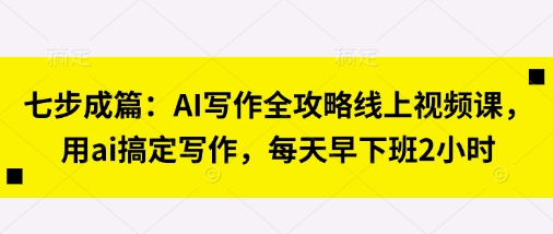 七步成篇：AI写作全攻略线上视频课，用ai搞定写作，每天早下班2小时-蚂蚁汇资源分享项目网