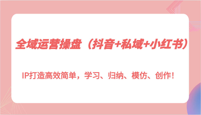 全域运营操盘(抖音+私域+小红书)IP打造高效简单，学习、归纳、模仿、创作！-蚂蚁汇资源分享项目网
