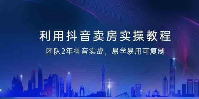 利用抖音卖房实操教程，团队2年抖音实战，易学易用可复制(无水印课程)-蚂蚁汇资源分享项目网
