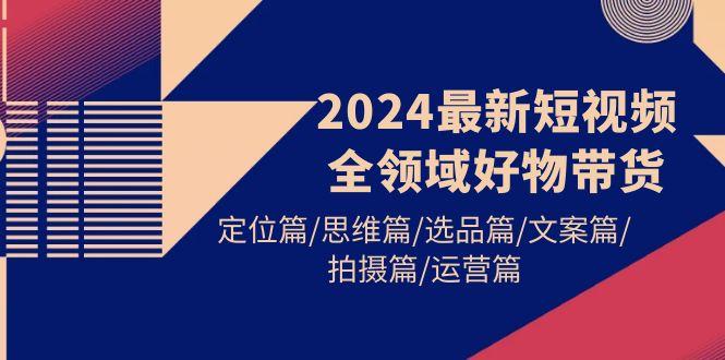 (9818期)2024最新短视频全领域好物带货 定位篇/思维篇/选品篇/文案篇/拍摄篇/运营篇-蚂蚁汇资源分享项目网